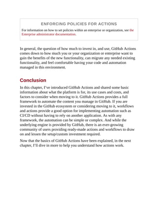 ENFORCING POLICIES FOR ACTIONS
For information on how to set policies within an enterprise or organization, see the
Enterprise administrator documentation.
In general, the question of how much to invest in, and use, GitHub Actions
comes down to how much you or your organization or enterprise want to
gain the benefits of the new functionality, can migrate any needed existing
functionality, and feel comfortable having your code and automation
managed in this environment.
Conclusion
In this chapter, I’ve introduced GitHub Actions and shared some basic
information about what the platform is for, its use cases and costs, and
factors to consider when moving to it. GitHub Actions provides a full
framework to automate the content you manage in GitHub. If you are
invested in the GitHub ecosystem or considering moving to it, workflows
and actions provide a good option for implementing automation such as
CI/CD without having to rely on another application. As with any
framework, the automation can be simple or complex. And while the
underlying engine is provided by GitHub, there is an ever-growing
community of users providing ready-made actions and workflows to draw
on and lessen the setup/custom investment required.
Now that the basics of GitHub Actions have been explained, in the next
chapter, I’ll dive in more to help you understand how actions work.
 