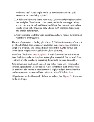update to a ref. An example would be a comment made in a pull
request or an issue being updated.
2. A dedicated directory in the repository (.github/workflows) is searched
for workflow files that are coded to respond to the event type. Many
events can also include additional qualifiers. For example, a workflow
can be set up to be triggered only when a push operation happens on
the branch named main.
3. Corresponding workflows are identified, and new runs of the matching
workflows are triggered.
The workflow object is the key piece here. A GitHub Actions workflow is a
set of code that defines a sequence and set of steps to execute, similar to a
script or a program. The file itself must be coded in YAML format and
stored in the <repository>/.github/workflows directory.
Workflow files have a specific syntax. A workflow contains one or more
jobs. Each job can be as simple or as complex as needed. Once a workflow
is kicked off, the jobs begin executing. By default, they run in parallel.
Jobs, in turn, are made up of steps. A step either runs a shell command or
invokes a predefined GitHub action. All of the steps in a job are executed
on a runner. The runner is a server (virtual or physical) or a container that
has been set up to understand how to interact with GitHub Actions.
I’ll go into more detail on each of these items later, but Figure 2-1 illustrates
the basic design.
 