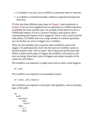 A schedule is set up to run a workflow at particular times or intervals.
A workflow is initiated manually, without an operation having to be
done first.
I’ll dive into these different types more in Chapter 3 and extensively in
Chapter 8, but an event triggered from an operation in a GitHub repository
is probably the most common type. An example of this kind of event is a
GitHub pull request. If you or a process initiates a pull request, then a
corresponding pull request event is triggered. There is also a push event for
code pushes. In GitHub, there are a large number of common operations
you can do that can serve as triggers for a workflow.
There are also multiple ways to govern when workflows react to the
triggers. To understand this, here’s the first piece of workflow syntax to
become familiar with—the on clause. The on keyword and the lines that
follow it define which types of triggers the workflow will match on and
start executing. Some basic types of triggers and simple examples of the
syntax for each follow:
The workflow can respond to a single event such as when a push happens:
on: push
The workflow can respond to a list (multiple events):
on: [push, pull_request]
The workflow can respond to event types with qualifiers, such as branches,
tags, or file paths:
on:
push:
branches:
- main
- 'rel/v*'
tags:
- v1.*
- beta
 