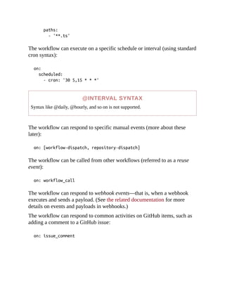 paths:
- '**.ts'
The workflow can execute on a specific schedule or interval (using standard
cron syntax):
on:
scheduled:
- cron: '30 5,15 * * *'
@INTERVAL SYNTAX
Syntax like @daily, @hourly, and so on is not supported.
The workflow can respond to specific manual events (more about these
later):
on: [workflow-dispatch, repository-dispatch]
The workflow can be called from other workflows (referred to as a reuse
event):
on: workflow_call
The workflow can respond to webhook events—that is, when a webhook
executes and sends a payload. (See the related documentation for more
details on events and payloads in webhooks.)
The workflow can respond to common activities on GitHub items, such as
adding a comment to a GitHub issue:
on: issue_comment
 