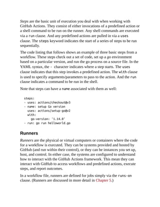 Steps are the basic unit of execution you deal with when working with
GitHub Actions. They consist of either invocations of a predefined action or
a shell command to be run on the runner. Any shell commands are executed
via a run clause. And any predefined actions are pulled in via a uses
clause. The steps keyword indicates the start of a series of steps to be run
sequentially.
The code listing that follows shows an example of three basic steps from a
workflow. These steps check out a set of code, set up a go environment
based on a particular version, and run the go process on a source file. In the
YAML syntax, the - character indicates where a step starts. The uses
clause indicates that this step invokes a predefined action. The with clause
is used to specify arguments/parameters to pass to the action. And the run
clause indicates a command to be run in the shell.
Note that steps can have a name associated with them as well:
steps:
- uses: actions/checkout@v3
- name: setup Go version
uses: actions/setup-go@v2
with:
go-version: '1.14.0'
- run: go run helloworld.go
Runners
Runners are the physical or virtual computers or containers where the code
for a workflow is executed. They can be systems provided and hosted by
GitHub (and run within their control), or they can be instances you set up,
host, and control. In either case, the systems are configured to understand
how to interact with the GitHub Actions framework. This mean they can
interact with GitHub to access workflows and predefined actions, execute
steps, and report outcomes.
In a workflow file, runners are defined for jobs simply via the runs-on
clause. (Runners are discussed in more detail in Chapter 5.)
 
