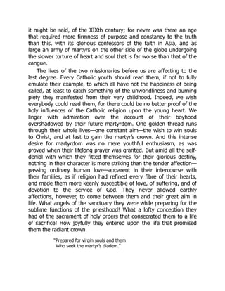 it might be said, of the XIXth century; for never was there an age
that required more firmness of purpose and constancy to the truth
than this, with its glorious confessors of the faith in Asia, and as
large an army of martyrs on the other side of the globe undergoing
the slower torture of heart and soul that is far worse than that of the
cangue.
The lives of the two missionaries before us are affecting to the
last degree. Every Catholic youth should read them, if not to fully
emulate their example, to which all have not the happiness of being
called, at least to catch something of the unworldliness and burning
piety they manifested from their very childhood. Indeed, we wish
everybody could read them, for there could be no better proof of the
holy influences of the Catholic religion upon the young heart. We
linger with admiration over the account of their boyhood
overshadowed by their future martyrdom. One golden thread runs
through their whole lives—one constant aim—the wish to win souls
to Christ, and at last to gain the martyr’s crown. And this intense
desire for martyrdom was no mere youthful enthusiasm, as was
proved when their lifelong prayer was granted. But amid all the self-
denial with which they fitted themselves for their glorious destiny,
nothing in their character is more striking than the tender affection—
passing ordinary human love—apparent in their intercourse with
their families, as if religion had refined every fibre of their hearts,
and made them more keenly susceptible of love, of suffering, and of
devotion to the service of God. They never allowed earthly
affections, however, to come between them and their great aim in
life. What angels of the sanctuary they were while preparing for the
sublime functions of the priesthood! What a lofty conception they
had of the sacrament of holy orders that consecrated them to a life
of sacrifice! How joyfully they entered upon the life that promised
them the radiant crown.
“Prepared for virgin souls and them
Who seek the martyr’s diadem.”
 