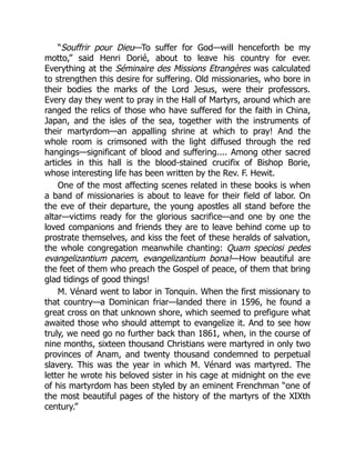 “Souffrir pour Dieu—To suffer for God—will henceforth be my
motto,” said Henri Dorié, about to leave his country for ever.
Everything at the Séminaire des Missions Etrangères was calculated
to strengthen this desire for suffering. Old missionaries, who bore in
their bodies the marks of the Lord Jesus, were their professors.
Every day they went to pray in the Hall of Martyrs, around which are
ranged the relics of those who have suffered for the faith in China,
Japan, and the isles of the sea, together with the instruments of
their martyrdom—an appalling shrine at which to pray! And the
whole room is crimsoned with the light diffused through the red
hangings—significant of blood and suffering.... Among other sacred
articles in this hall is the blood-stained crucifix of Bishop Borie,
whose interesting life has been written by the Rev. F. Hewit.
One of the most affecting scenes related in these books is when
a band of missionaries is about to leave for their field of labor. On
the eve of their departure, the young apostles all stand before the
altar—victims ready for the glorious sacrifice—and one by one the
loved companions and friends they are to leave behind come up to
prostrate themselves, and kiss the feet of these heralds of salvation,
the whole congregation meanwhile chanting: Quam speciosi pedes
evangelizantium pacem, evangelizantium bona!—How beautiful are
the feet of them who preach the Gospel of peace, of them that bring
glad tidings of good things!
M. Vénard went to labor in Tonquin. When the first missionary to
that country—a Dominican friar—landed there in 1596, he found a
great cross on that unknown shore, which seemed to prefigure what
awaited those who should attempt to evangelize it. And to see how
truly, we need go no further back than 1861, when, in the course of
nine months, sixteen thousand Christians were martyred in only two
provinces of Anam, and twenty thousand condemned to perpetual
slavery. This was the year in which M. Vénard was martyred. The
letter he wrote his beloved sister in his cage at midnight on the eve
of his martyrdom has been styled by an eminent Frenchman “one of
the most beautiful pages of the history of the martyrs of the XIXth
century.”
 