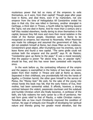 mysterious power that led so many of the emperors to exile
themselves, as it were, from their capital? Though pope after pope
lived in Rome, and died there, even if by martyrdom, not one
emperor from the time of Heliogabalus till Constantine ended his
days in that city. One was killed in Germany, another strangled in
Carthage, a third slain in Thrace, a fourth killed by lightning beyond
the Tigris; not one died in Rome. And for more than a century and a
half they resided elsewhere, hardly daring to show themselves in the
capital, because they felt more and more their moral isolation in the
midst of the Roman people. Diocletian went to Rome to be
recognized as emperor, but returned to Nicomedia. When Maximian
was made his colleague and assumed the government of Italy, he
did not establish himself at Rome, but chose Milan as his residence.
Constantine’s great object, after triumphing over his enemies, was to
leave Rome and found a new capital. “The same girdle could not
enclose both the emperor and the pontiff,” says M. de Maistre;
“Constantine gave up Rome to the pope.” It was a moral necessity
that the papacy—a power “far above king, law, or popular right,”
should be free, and this has never been contested with impunity
since.
In the work before us, the contrasting influence of the empire
and the papacy is exemplified in the history of two boys who were
stolen from their mother in Thrace and sold at Rome as slaves.
Separated in their childhood, one providentially fell into the hands of
Agatho, a Christian hermit; the other gave himself to the service of
Plutus, the “Money God.” We wish, for the sake of the young into
whose hands this book may fall, that the early history of Eva, their
mother, had been somewhat veiled. It affords, however, a strong
contrast between the violent, passionate courtesan and the subdued
and humble Christian which she finally becomes. A confessor of the
faith, she fully redeems her early career by a life of penitence. Her
sad form gives relief to that of Plautia, a noble Christian matron.
Tertullian tells us how much Christianity improved the condition of
woman. No sage of antiquity ever thought of developing her spiritual
nature and thereby giving her greater moral elevation, but the
 