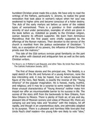 humblest Christian priest made this a duty. We have only to read the
writings of the Fathers, particularly S. Jerome, to realize the great
renovation that took place in woman’s nature when her soul was
awakened to higher aims and became conscious of a holier destiny.
The Acts of the early martyrs set before us some of the noblest
types of womanhood. There is a grandeur in their unalterable
serenity of soul under persecution, examples of which are given in
the book before us. Indebted so greatly to the Christian religion,
woman became its efficient supporter. We learn from Ammianus
Marcellinus that the first popes were chiefly supported by the
offerings of the Roman matrons. Their devotion to the service of the
church is manifest from the jealous exclamation of Diocletian: “I
hate, as a usurpation of my powers, the influence of these Christian
priests over the matrons.”
This tale of the IIId century evinces great familiarity on the part
of the author with classical and antiquarian lore as well as the early
Christian writers.
The Nesbits; or, A Mother’s Last Request, and other Tales. By Uncle Paul. New York:
The Catholic Publication Society. 1873.
The first of these stories and the principal one, The Nesbits, is a
rapid sketch of the life and fortunes of a young American, none the
less interesting and, it may be hoped, true to nature because the
figure of the hero, Ned Nesbit, is exactly the reverse of the “Young
America” of the popular imagination. He is honest, manly, truthful,
and religious; and it may be a surprise to some readers to find that
those unusual characteristics of “Young America” neither make him
insipid nor offer an insurmountable barrier to his success in life. The
scenes of the story shift from the backwoods to New Orleans, from
New Orleans to Mexico. There is plenty of fresh air, of sea and sky,
pleasant bits of Mexican scenery and vistas of Mexican life; there are
camping out and long rides and “brushes” with the Indians, hit off
rapidly, and though in an unpretentious style, one admirably adapted
to its purpose. There is a pleasant and harmless little love-plot that
Uncle Paul’s chief readers—the young folk—are likely to vote “slow,”
 