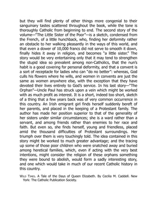 but they will find plenty of other things more congenial to their
sanguinary tastes scattered throughout the book, while the tone is
thoroughly Catholic from beginning to end. The second story of the
volume—“The Little Sister of the Poor”—is a sketch, condensed from
the French, of a little hunchback, who, finding her deformity rather
an obstacle to her walking pleasantly in the ways of this world, and
that even a dower of 10,000 francs did not serve to smooth it down,
finally hides it away in religion, and becomes “a little sister.” The
story would be very entertaining only that it may tend to strengthen
the stupid idea so prevalent among non-Catholics, that the nun’s
habit is a good covering for personal deformity, and that a convent is
a sort of receptacle for ladies who can “do no better”: whereas, God
culls his flowers where he wills, and women in convents are just the
same as women anywhere else, with the exception that they have
devoted their lives entirely to God’s service. In his last story—“The
Orphan”—Uncle Paul has struck upon a vein which might be worked
with as much profit as interest. It is a short, indeed too short, sketch
of a thing that a few years back was of very common occurrence in
this country. An Irish emigrant girl finds herself suddenly bereft of
her parents, and placed in the keeping of a Protestant family. The
author has made her position superior to that of the generality of
her sisters under similar circumstances; she is a ward rather than a
servant, and among friends rather than enemies to her race and
faith. But even so, she finds herself, young and friendless, placed
amid the thousand difficulties of Protestant surroundings. Her
triumph over them is very touchingly told. The idea contained in this
story might be worked to much greater advantage; and the tracing
up some of those poor children who were snatched away and buried
among heretical families, which, even if acting with the very best
intentions, might consider the religion of these orphans something
they were bound to abolish, would form a sadly interesting story,
and one which would take in much of our recent Catholic history in
this country.
Wild Times. A Tale of the Days of Queen Elizabeth. By Cecilia M. Caddell. New
York: The Catholic Publication Society.
 