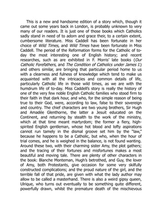 This is a new and handsome edition of a story which, though it
came out some years back in London, is probably unknown to very
many of our readers. It is just one of those books which Catholics
sadly stand in need of to adorn and grace their, to a certain extent,
cumbersome literature. Miss Caddell has been fortunate in her
choice of Wild Times, and Wild Times have been fortunate in Miss
Caddell. The period of the Reformation forms for the Catholic of to-
day the most interesting one of English history; and recent
researches, such as are exhibited in F. Morris’ late books (Our
Catholic Forefathers, and The Condition of Catholics under James I.)
and others similar, are bringing that particular period home to us
with a clearness and fulness of knowledge which tend to make us
acquainted with all the intricacies and common details of life,
particularly Catholic life in those wild times, as we are with the
humdrum life of to-day. Miss Caddell’s story is really the history of
one of the very few noble English Catholic families who stood firm to
their faith in that dark hour, and who, for the simple reason of being
true to their God, were, according to law, false to their sovereign
and country. The chief characters are two young brothers, Sir Hugh
and Amadée Glenthorne, the latter a Jesuit educated on the
Continent, and returning by stealth to the work of the ministry,
which at that time meant martyrdom; the former a fiery, high-
spirited English gentleman, whose hot blood and lofty aspirations
cannot run tamely in the dismal groove set him by the “law,”
because he happens to be a Catholic, but who, when the hour of
trial comes, and he is weighed in the balance, is not found wanting.
Around these two, with their charming sister Amy, the plot gathers;
and the tracing of their fortunes and misfortunes makes a most
beautiful and moving tale. There are plenty of other characters in
the book: Blanche Monteman, Hugh’s betrothed, and Guy, the lover
of Amy, both Protestants, give occasion for some very skilfully
constructed complications; and the proud nature of the girl, and the
terrible fall of that pride, are given with what the lady author may
allow to be called a masterhand. There is also a weird gipsy queen,
Ulrique, who turns out eventually to be something quite different,
powerfully drawn, whilst the premature death of the mischievous
 