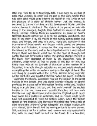 little imp, Tom Tit, is as touchingly told, if not more so, as that of
Little Paul Dombey. To enter into the plot of the story further than
has been done would be to deprive the reader of Wild Times of half
the pleasure of a story so skilfully woven that the interest is
sustained to the very last line, and its development hidden until the
author chooses to disclose it. The style is of the purest, occasionally
rising to the strongest, English. Miss Caddell has mastered the old
forms, without making them as wearisome as some of Scott’s
Northern dialects cannot fail to be to the unhappy uninitiated. The
love in the story is by no means of the namby-pamby order, but
good, and honest, and true; in a word, manly and womanly in the
true sense of those words; and though mainly carried on between
Catholic and Protestant, it serves for that very reason to heighten
the interest of the story, and as here depicted seems a very natural
thing in those wild times; whilst one has the hope all through that
earthly love will blend with a higher. The gradual change effected in
the blunt, fiery character of Hugh by the chastening hand of
affliction, under which at first he chafes till you fear for him, but
finally rises with all his strength of character to the heroism of a
Sebastian, is as ably, though naturally and unconsciously, developed
as anything the writer remembers seeing in this style of book. The
only thing he quarrels with is the preface. Without being dogmatic
on the point, it is very doubtful whether, “when the queen—Elizabeth
—ascended the throne, Catholicity was still the religion of the great
masses of the people, and was either secretly followed or openly
professed by a large half of the noblest families in the land.” English
history scarcely bears this out; and had only one-half the noblest
families in the land been even secretly Catholics, still less such
Catholics as Hugh Glenthorne and his brother, England would never
have sworn by a goddess in petticoats, and Mr. Froude would never
have felt compelled to write his history. Again, when the author
speaks of “the brightest and bravest of the band who form a halo of
glory round the throne of Queen Elizabeth,” the reader involuntarily
asks himself, What band? And the very question is its own answer.
Still, a notice is not for a preface; and however one may quarrel with
that, with the story itself no fault can be found. It is a beautiful,
 