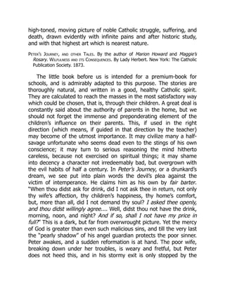 high-toned, moving picture of noble Catholic struggle, suffering, and
death, drawn evidently with infinite pains and after historic study,
and with that highest art which is nearest nature.
Peter’s Journey, and other Tales. By the author of Marion Howard and Maggie’s
Rosary. Wilfulness and its Consequences. By Lady Herbert. New York: The Catholic
Publication Society. 1873.
The little book before us is intended for a premium-book for
schools, and is admirably adapted to this purpose. The stories are
thoroughly natural, and written in a good, healthy Catholic spirit.
They are calculated to reach the masses in the most satisfactory way
which could be chosen, that is, through their children. A great deal is
constantly said about the authority of parents in the home, but we
should not forget the immense and preponderating element of the
children’s influence on their parents. This, if used in the right
direction (which means, if guided in that direction by the teacher)
may become of the utmost importance. It may civilize many a half-
savage unfortunate who seems dead even to the stings of his own
conscience; it may turn to serious reasoning the mind hitherto
careless, because not exercised on spiritual things; it may shame
into decency a character not irredeemably bad, but overgrown with
the evil habits of half a century. In Peter’s Journey, or a drunkard’s
dream, we see put into plain words the devil’s plea against the
victim of intemperance. He claims him as his own by fair barter.
“When thou didst ask for drink, did I not ask thee in return, not only
thy wife’s affection, thy children’s happiness, thy home’s comfort,
but, more than all, did I not demand thy soul? I asked thee openly,
and thou didst willingly agree.... Well, didst thou not have the drink,
morning, noon, and night? And if so, shall I not have my price in
full?” This is a dark, but far from overwrought picture. Yet the mercy
of God is greater than even such malicious sins, and till the very last
the “pearly shadow” of his angel guardian protects the poor sinner.
Peter awakes, and a sudden reformation is at hand. The poor wife,
breaking down under her troubles, is weary and fretful, but Peter
does not heed this, and in his stormy exit is only stopped by the
 