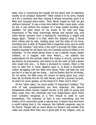 baby, who is “examining the handle [of the door] with an attention
worthy of an amateur locksmith.” Peter raised it in his arms, looked
at it for a moment, and then, kissing it almost reverently, gave it to
Mike and clumped down-stairs. “Poor Norah hoped he had not got
delirium tremens.” It was a long time before Peter came back; when
he did, it was behind the rampart of a large basket bursting with
eatables. He goes down on his knees to his wife and begs
forgiveness in the most charmingly abrupt and natural way, and
when Norah recovers from a fainting-fit, everything is bright and
happy again. “Certain it is that, when the Angelus rang, it found
them sitting side by side, shelling peas, and the baby on his knee,
chuckling over a stick of rhubarb that it expected every one to smell
every five minutes.” And what is the end? A triumph for Peter, and a
hopeful example for all those who are honestly trying to follow in his
footsteps. “In the whole parish there is not a cleaner house, better
children, or a happier wife than Peter’s.... He collects the
subscriptions for the schools, takes the money in church, carries the
big banner at processions, and seems to do the work of half a dozen
men made into one.... Is there a drunkard to reclaim, Peter is the
man to take him in hand, depend upon it. Is there a drunkard’s
widow struggling with her little ones alone, Peter will help her and
put her in a way to get her living ... and he thanks God for all things,
for his home, his little ones, his means of doing good, but, more
than all, he thanks him for his wife Norah, and for a journey he took,
of which he never speaks, on the Feast of S. Peter and S. Paul.”
Of the “other tales,” we much prefer “A Carpenter’s Holiday.” The
evils of bad companionship are here depicted, the absurd
temptations which human respect thrusts in the path of young and
often weak men, the manliness and true Anglo-Saxon spirit which
even outsiders recognize in a firm refusal to yield to such
temptations. The character of Sam is very interesting, and the
history of his conversion quite a natural one. A lesson here and there
is worth taking from it. For instance, the Catholic carpenter says to
his friend, “People talk so much about our flowers and candles that
really one would think they was a great part of our religion, and, as
 
