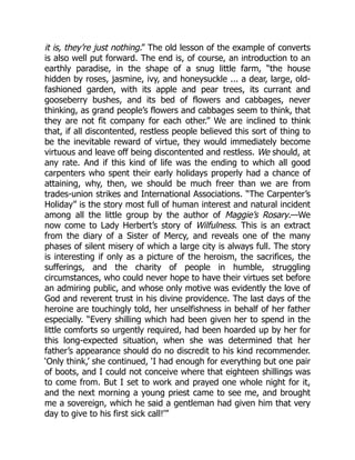 it is, they’re just nothing.” The old lesson of the example of converts
is also well put forward. The end is, of course, an introduction to an
earthly paradise, in the shape of a snug little farm, “the house
hidden by roses, jasmine, ivy, and honeysuckle ... a dear, large, old-
fashioned garden, with its apple and pear trees, its currant and
gooseberry bushes, and its bed of flowers and cabbages, never
thinking, as grand people’s flowers and cabbages seem to think, that
they are not fit company for each other.” We are inclined to think
that, if all discontented, restless people believed this sort of thing to
be the inevitable reward of virtue, they would immediately become
virtuous and leave off being discontented and restless. We should, at
any rate. And if this kind of life was the ending to which all good
carpenters who spent their early holidays properly had a chance of
attaining, why, then, we should be much freer than we are from
trades-union strikes and International Associations. “The Carpenter’s
Holiday” is the story most full of human interest and natural incident
among all the little group by the author of Maggie’s Rosary.—We
now come to Lady Herbert’s story of Wilfulness. This is an extract
from the diary of a Sister of Mercy, and reveals one of the many
phases of silent misery of which a large city is always full. The story
is interesting if only as a picture of the heroism, the sacrifices, the
sufferings, and the charity of people in humble, struggling
circumstances, who could never hope to have their virtues set before
an admiring public, and whose only motive was evidently the love of
God and reverent trust in his divine providence. The last days of the
heroine are touchingly told, her unselfishness in behalf of her father
especially. “Every shilling which had been given her to spend in the
little comforts so urgently required, had been hoarded up by her for
this long-expected situation, when she was determined that her
father’s appearance should do no discredit to his kind recommender.
‘Only think,’ she continued, ‘I had enough for everything but one pair
of boots, and I could not conceive where that eighteen shillings was
to come from. But I set to work and prayed one whole night for it,
and the next morning a young priest came to see me, and brought
me a sovereign, which he said a gentleman had given him that very
day to give to his first sick call!’”
 