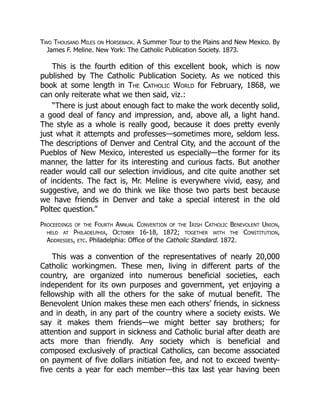 Two Thousand Miles on Horseback. A Summer Tour to the Plains and New Mexico. By
James F. Meline. New York: The Catholic Publication Society. 1873.
This is the fourth edition of this excellent book, which is now
published by The Catholic Publication Society. As we noticed this
book at some length in The Catholic World for February, 1868, we
can only reiterate what we then said, viz.:
“There is just about enough fact to make the work decently solid,
a good deal of fancy and impression, and, above all, a light hand.
The style as a whole is really good, because it does pretty evenly
just what it attempts and professes—sometimes more, seldom less.
The descriptions of Denver and Central City, and the account of the
Pueblos of New Mexico, interested us especially—the former for its
manner, the latter for its interesting and curious facts. But another
reader would call our selection invidious, and cite quite another set
of incidents. The fact is, Mr. Meline is everywhere vivid, easy, and
suggestive, and we do think we like those two parts best because
we have friends in Denver and take a special interest in the old
Poltec question.”
Proceedings of the Fourth Annual Convention of the Irish Catholic Benevolent Union,
held at Philadelphia, October 16-18, 1872; together with the Constitution,
Addresses, etc. Philadelphia: Office of the Catholic Standard. 1872.
This was a convention of the representatives of nearly 20,000
Catholic workingmen. These men, living in different parts of the
country, are organized into numerous beneficial societies, each
independent for its own purposes and government, yet enjoying a
fellowship with all the others for the sake of mutual benefit. The
Benevolent Union makes these men each others’ friends, in sickness
and in death, in any part of the country where a society exists. We
say it makes them friends—we might better say brothers; for
attention and support in sickness and Catholic burial after death are
acts more than friendly. Any society which is beneficial and
composed exclusively of practical Catholics, can become associated
on payment of five dollars initiation fee, and not to exceed twenty-
five cents a year for each member—this tax last year having been
 