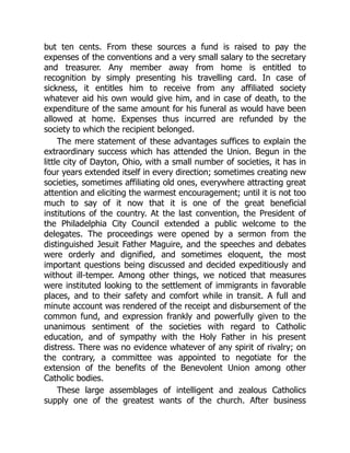 but ten cents. From these sources a fund is raised to pay the
expenses of the conventions and a very small salary to the secretary
and treasurer. Any member away from home is entitled to
recognition by simply presenting his travelling card. In case of
sickness, it entitles him to receive from any affiliated society
whatever aid his own would give him, and in case of death, to the
expenditure of the same amount for his funeral as would have been
allowed at home. Expenses thus incurred are refunded by the
society to which the recipient belonged.
The mere statement of these advantages suffices to explain the
extraordinary success which has attended the Union. Begun in the
little city of Dayton, Ohio, with a small number of societies, it has in
four years extended itself in every direction; sometimes creating new
societies, sometimes affiliating old ones, everywhere attracting great
attention and eliciting the warmest encouragement; until it is not too
much to say of it now that it is one of the great beneficial
institutions of the country. At the last convention, the President of
the Philadelphia City Council extended a public welcome to the
delegates. The proceedings were opened by a sermon from the
distinguished Jesuit Father Maguire, and the speeches and debates
were orderly and dignified, and sometimes eloquent, the most
important questions being discussed and decided expeditiously and
without ill-temper. Among other things, we noticed that measures
were instituted looking to the settlement of immigrants in favorable
places, and to their safety and comfort while in transit. A full and
minute account was rendered of the receipt and disbursement of the
common fund, and expression frankly and powerfully given to the
unanimous sentiment of the societies with regard to Catholic
education, and of sympathy with the Holy Father in his present
distress. There was no evidence whatever of any spirit of rivalry; on
the contrary, a committee was appointed to negotiate for the
extension of the benefits of the Benevolent Union among other
Catholic bodies.
These large assemblages of intelligent and zealous Catholics
supply one of the greatest wants of the church. After business
 