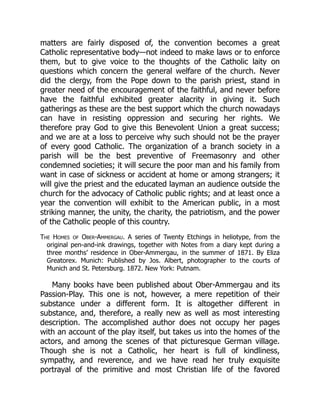 matters are fairly disposed of, the convention becomes a great
Catholic representative body—not indeed to make laws or to enforce
them, but to give voice to the thoughts of the Catholic laity on
questions which concern the general welfare of the church. Never
did the clergy, from the Pope down to the parish priest, stand in
greater need of the encouragement of the faithful, and never before
have the faithful exhibited greater alacrity in giving it. Such
gatherings as these are the best support which the church nowadays
can have in resisting oppression and securing her rights. We
therefore pray God to give this Benevolent Union a great success;
and we are at a loss to perceive why such should not be the prayer
of every good Catholic. The organization of a branch society in a
parish will be the best preventive of Freemasonry and other
condemned societies; it will secure the poor man and his family from
want in case of sickness or accident at home or among strangers; it
will give the priest and the educated layman an audience outside the
church for the advocacy of Catholic public rights; and at least once a
year the convention will exhibit to the American public, in a most
striking manner, the unity, the charity, the patriotism, and the power
of the Catholic people of this country.
The Homes of Ober-Ammergau. A series of Twenty Etchings in heliotype, from the
original pen-and-ink drawings, together with Notes from a diary kept during a
three months’ residence in Ober-Ammergau, in the summer of 1871. By Eliza
Greatorex. Munich: Published by Jos. Albert, photographer to the courts of
Munich and St. Petersburg. 1872. New York: Putnam.
Many books have been published about Ober-Ammergau and its
Passion-Play. This one is not, however, a mere repetition of their
substance under a different form. It is altogether different in
substance, and, therefore, a really new as well as most interesting
description. The accomplished author does not occupy her pages
with an account of the play itself, but takes us into the homes of the
actors, and among the scenes of that picturesque German village.
Though she is not a Catholic, her heart is full of kindliness,
sympathy, and reverence, and we have read her truly exquisite
portrayal of the primitive and most Christian life of the favored
 