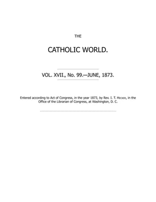THE
CATHOLIC WORLD.
VOL. XVII., No. 99.—JUNE, 1873.
Entered according to Act of Congress, in the year 1873, by Rev. I. T. Hecker, in the
Office of the Librarian of Congress, at Washington, D. C.
 
