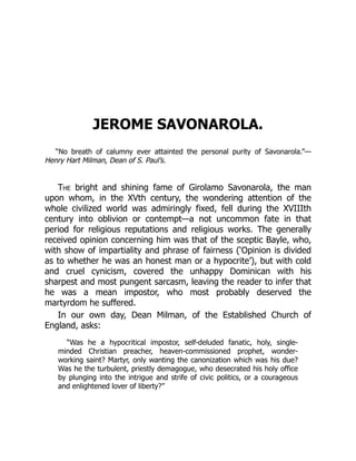 JEROME SAVONAROLA.
“No breath of calumny ever attainted the personal purity of Savonarola.”—
Henry Hart Milman, Dean of S. Paul’s.
The bright and shining fame of Girolamo Savonarola, the man
upon whom, in the XVth century, the wondering attention of the
whole civilized world was admiringly fixed, fell during the XVIIIth
century into oblivion or contempt—a not uncommon fate in that
period for religious reputations and religious works. The generally
received opinion concerning him was that of the sceptic Bayle, who,
with show of impartiality and phrase of fairness (‘Opinion is divided
as to whether he was an honest man or a hypocrite’), but with cold
and cruel cynicism, covered the unhappy Dominican with his
sharpest and most pungent sarcasm, leaving the reader to infer that
he was a mean impostor, who most probably deserved the
martyrdom he suffered.
In our own day, Dean Milman, of the Established Church of
England, asks:
“Was he a hypocritical impostor, self-deluded fanatic, holy, single-
minded Christian preacher, heaven-commissioned prophet, wonder-
working saint? Martyr, only wanting the canonization which was his due?
Was he the turbulent, priestly demagogue, who desecrated his holy office
by plunging into the intrigue and strife of civic politics, or a courageous
and enlightened lover of liberty?”
 