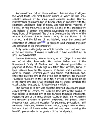 And—unkindest cut of all—punishment transcending in degree
the worst faults and most terrible crimes of which he has been
unjustly accused by his most cruel enemies—modern German
Protestantism has placed him in bronze effigy in company with the
bigamous Landgrave Philip of Hesse, and with Prince Frederick of
Saxony, on the monument at Worms, as one of the predecessors
and helpers of Luther. The ascetic Savonarola the acolyte of the
beery Monk of Wittenberg! The chaste Dominican the inferior of the
sensual Reformer! The ecclesiastic who, in the flower of his
manhood and the fulness of his intellect, made the unreserved
declaration of Catholic faith[118] in which he lived and died, the aider
and precursor of the archheresiarch!
Truly, so far as the judgment of this world is concerned, one hour
of the degradation of Worms is sufficient to have cancelled all his
sins. Poor Savonarola!
Jerome Savonarola, born in Ferrara, in 1452 (Sept. 21), was the
son of Nicholas Savonarola. His mother Helen was of the
Buonaccorsi family of Mantua, and his paternal grandfather a
physician of Padua of such high reputation that Nicholas, Prince of
Este, induced him, by the bestowal of honors and a pension, to
come to Ferrara. Jerome’s youth was serious and studious, and,
under the fostering care of one of the best of mothers, his character
developed favorably. At the age of ten, he went to the public school
of his native city, and it was intended that he should complete the
usual studies necessary to his becoming a physician.
The traveller of to-day, who sees the deserted squares and grass-
grown streets of Ferrara, can form but little idea of the Ferrara of
that period; a splendid city of one hundred thousand inhabitants,
possessing one of the most brilliant courts of Italy, and witnessing
the frequent passage of princes, emperors, and popes, whose
presence gave constant occasion for pageants, processions, and
banquets. The young Jerome, it was noticed, sought none of these,
but was fond of lonely walks and solitude, even avoiding the
beautiful promenades in the gardens of the ducal palace.
 