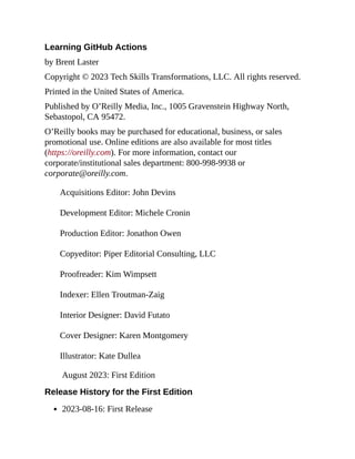 Learning GitHub Actions
by Brent Laster
Copyright © 2023 Tech Skills Transformations, LLC. All rights reserved.
Printed in the United States of America.
Published by O’Reilly Media, Inc., 1005 Gravenstein Highway North,
Sebastopol, CA 95472.
O’Reilly books may be purchased for educational, business, or sales
promotional use. Online editions are also available for most titles
(https://oreilly.com). For more information, contact our
corporate/institutional sales department: 800-998-9938 or
corporate@oreilly.com.
Acquisitions Editor: John Devins
Development Editor: Michele Cronin
Production Editor: Jonathon Owen
Copyeditor: Piper Editorial Consulting, LLC
Proofreader: Kim Wimpsett
Indexer: Ellen Troutman-Zaig
Interior Designer: David Futato
Cover Designer: Karen Montgomery
Illustrator: Kate Dullea
August 2023: First Edition
Release History for the First Edition
2023-08-16: First Release
 