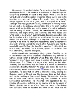 He pursued his medical studies for some time, but his favorite
reading was found in the works of Aristotle and S. Thomas Aquinas.
Long years afterward, he said of the latter: “When I was in the
world, I held him in the greatest reverence. I have always kept to his
teaching, and, whenever I wish to feel small, I read him, and he
always appears to me as a giant, and I to myself as a dwarf.”
Although, like most youths of his age, he indulged in making verses,
his were not of the ordinary callow model. One of his short youthful
poems which survived him was on the spread of sceptical philosophy
and the decay of virtue. “Where,” he asks—“where are the pure
diamonds, the bright lamps, the sapphires, the white robes, and
white roses of the church?” Such language, taken in connection with
his declaration at the time that he would never become a monk,
shows that the idea, although in a negative form, was already
working in his mind. He afterwards related that, being at Faenza one
day, he by chance entered the church of S. Augustine, and heard a
remarkable word fall from the lips of the preacher. “I will not tell you
what it was,” he added, “but it is here, graven on my heart. One
year afterwards, I became a religious.”
Modern novels and the average silly judgment of worldly people
in such matters are usually unable to comprehend why any man or
woman should enter a convent unless they are what is called
“crossed in love.” Some such story is related of Savonarola, and
Milman says of it: “There is a vague story, resting on but slight
authority, that Savonarola was the victim of a tender but honorable
passion for a beautiful female.” We should also incline to be of the
same opinion, were it not that Villari[119] refers to it as having some
foundation. He says that, in 1472, a Florentine exile, bearing the
illustrious name of Strozzi, and his daughter, took up their abode
next to the dwelling of Savonarola’s family. The mere fact that he
was an exile from Dante’s native city was sufficient to excite
Savonarola’s sympathies. He imagined him oppressed by the
injustice of enemies, suffering for his country and for the cause of
liberty. His eyes met those of the Florentine maiden. Overflowing
with confident hope, he revealed his heart to her. What was his
 