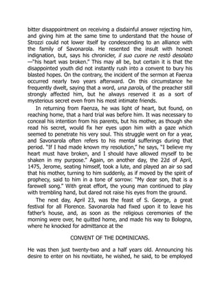 bitter disappointment on receiving a disdainful answer rejecting him,
and giving him at the same time to understand that the house of
Strozzi could not lower itself by condescending to an alliance with
the family of Savonarola. He resented the insult with honest
indignation, but, says his chronicler, il suo cuore ne restó desolato
—“his heart was broken.” This may all be, but certain it is that the
disappointed youth did not instantly rush into a convent to bury his
blasted hopes. On the contrary, the incident of the sermon at Faenza
occurred nearly two years afterward. On this circumstance he
frequently dwelt, saying that a word, una parola, of the preacher still
strongly affected him, but he always reserved it as a sort of
mysterious secret even from his most intimate friends.
In returning from Faenza, he was light of heart, but found, on
reaching home, that a hard trial was before him. It was necessary to
conceal his intention from his parents, but his mother, as though she
read his secret, would fix her eyes upon him with a gaze which
seemed to penetrate his very soul. This struggle went on for a year,
and Savonarola often refers to his mental sufferings during that
period. “If I had made known my resolution,” he says, “I believe my
heart must have broken, and I should have allowed myself to be
shaken in my purpose.” Again, on another day, the 22d of April,
1475, Jerome, seating himself, took a lute, and played an air so sad
that his mother, turning to him suddenly, as if moved by the spirit of
prophecy, said to him in a tone of sorrow: “My dear son, that is a
farewell song.” With great effort, the young man continued to play
with trembling hand, but dared not raise his eyes from the ground.
The next day, April 23, was the feast of S. George, a great
festival for all Florence. Savonarola had fixed upon it to leave his
father’s house, and, as soon as the religious ceremonies of the
morning were over, he quitted home, and made his way to Bologna,
where he knocked for admittance at the
CONVENT OF THE DOMINICANS.
He was then just twenty-two and a half years old. Announcing his
desire to enter on his novitiate, he wished, he said, to be employed
 