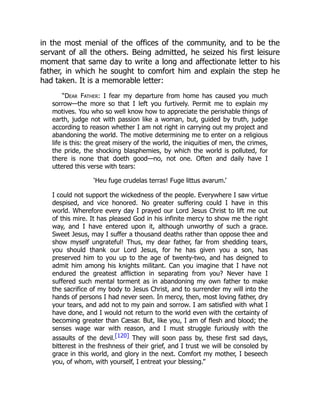 in the most menial of the offices of the community, and to be the
servant of all the others. Being admitted, he seized his first leisure
moment that same day to write a long and affectionate letter to his
father, in which he sought to comfort him and explain the step he
had taken. It is a memorable letter:
“Dear Father: I fear my departure from home has caused you much
sorrow—the more so that I left you furtively. Permit me to explain my
motives. You who so well know how to appreciate the perishable things of
earth, judge not with passion like a woman, but, guided by truth, judge
according to reason whether I am not right in carrying out my project and
abandoning the world. The motive determining me to enter on a religious
life is this: the great misery of the world, the iniquities of men, the crimes,
the pride, the shocking blasphemies, by which the world is polluted, for
there is none that doeth good—no, not one. Often and daily have I
uttered this verse with tears:
‘Heu fuge crudelas terras! Fuge littus avarum.’
I could not support the wickedness of the people. Everywhere I saw virtue
despised, and vice honored. No greater suffering could I have in this
world. Wherefore every day I prayed our Lord Jesus Christ to lift me out
of this mire. It has pleased God in his infinite mercy to show me the right
way, and I have entered upon it, although unworthy of such a grace.
Sweet Jesus, may I suffer a thousand deaths rather than oppose thee and
show myself ungrateful! Thus, my dear father, far from shedding tears,
you should thank our Lord Jesus, for he has given you a son, has
preserved him to you up to the age of twenty-two, and has deigned to
admit him among his knights militant. Can you imagine that I have not
endured the greatest affliction in separating from you? Never have I
suffered such mental torment as in abandoning my own father to make
the sacrifice of my body to Jesus Christ, and to surrender my will into the
hands of persons I had never seen. In mercy, then, most loving father, dry
your tears, and add not to my pain and sorrow. I am satisfied with what I
have done, and I would not return to the world even with the certainty of
becoming greater than Cæsar. But, like you, I am of flesh and blood; the
senses wage war with reason, and I must struggle furiously with the
assaults of the devil.[120] They will soon pass by, these first sad days,
bitterest in the freshness of their grief, and I trust we will be consoled by
grace in this world, and glory in the next. Comfort my mother, I beseech
you, of whom, with yourself, I entreat your blessing.”
 