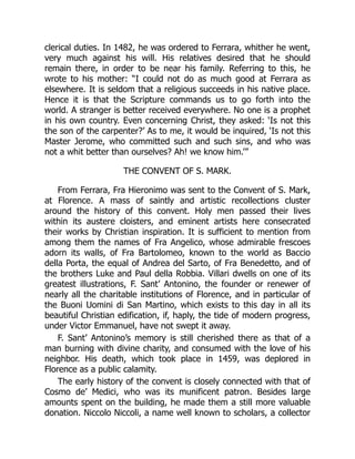 clerical duties. In 1482, he was ordered to Ferrara, whither he went,
very much against his will. His relatives desired that he should
remain there, in order to be near his family. Referring to this, he
wrote to his mother: “I could not do as much good at Ferrara as
elsewhere. It is seldom that a religious succeeds in his native place.
Hence it is that the Scripture commands us to go forth into the
world. A stranger is better received everywhere. No one is a prophet
in his own country. Even concerning Christ, they asked: ‘Is not this
the son of the carpenter?’ As to me, it would be inquired, ‘Is not this
Master Jerome, who committed such and such sins, and who was
not a whit better than ourselves? Ah! we know him.’”
THE CONVENT OF S. MARK.
From Ferrara, Fra Hieronimo was sent to the Convent of S. Mark,
at Florence. A mass of saintly and artistic recollections cluster
around the history of this convent. Holy men passed their lives
within its austere cloisters, and eminent artists here consecrated
their works by Christian inspiration. It is sufficient to mention from
among them the names of Fra Angelico, whose admirable frescoes
adorn its walls, of Fra Bartolomeo, known to the world as Baccio
della Porta, the equal of Andrea del Sarto, of Fra Benedetto, and of
the brothers Luke and Paul della Robbia. Villari dwells on one of its
greatest illustrations, F. Sant’ Antonino, the founder or renewer of
nearly all the charitable institutions of Florence, and in particular of
the Buoni Uomini di San Martino, which exists to this day in all its
beautiful Christian edification, if, haply, the tide of modern progress,
under Victor Emmanuel, have not swept it away.
F. Sant’ Antonino’s memory is still cherished there as that of a
man burning with divine charity, and consumed with the love of his
neighbor. His death, which took place in 1459, was deplored in
Florence as a public calamity.
The early history of the convent is closely connected with that of
Cosmo de’ Medici, who was its munificent patron. Besides large
amounts spent on the building, he made them a still more valuable
donation. Niccolo Niccoli, a name well known to scholars, a collector
 