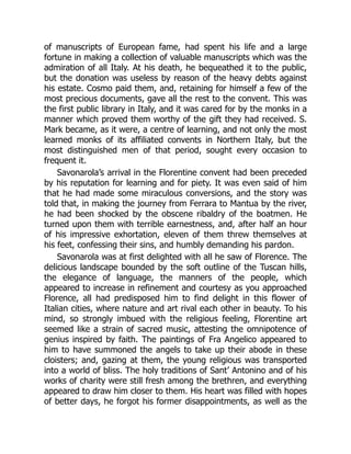 of manuscripts of European fame, had spent his life and a large
fortune in making a collection of valuable manuscripts which was the
admiration of all Italy. At his death, he bequeathed it to the public,
but the donation was useless by reason of the heavy debts against
his estate. Cosmo paid them, and, retaining for himself a few of the
most precious documents, gave all the rest to the convent. This was
the first public library in Italy, and it was cared for by the monks in a
manner which proved them worthy of the gift they had received. S.
Mark became, as it were, a centre of learning, and not only the most
learned monks of its affiliated convents in Northern Italy, but the
most distinguished men of that period, sought every occasion to
frequent it.
Savonarola’s arrival in the Florentine convent had been preceded
by his reputation for learning and for piety. It was even said of him
that he had made some miraculous conversions, and the story was
told that, in making the journey from Ferrara to Mantua by the river,
he had been shocked by the obscene ribaldry of the boatmen. He
turned upon them with terrible earnestness, and, after half an hour
of his impressive exhortation, eleven of them threw themselves at
his feet, confessing their sins, and humbly demanding his pardon.
Savonarola was at first delighted with all he saw of Florence. The
delicious landscape bounded by the soft outline of the Tuscan hills,
the elegance of language, the manners of the people, which
appeared to increase in refinement and courtesy as you approached
Florence, all had predisposed him to find delight in this flower of
Italian cities, where nature and art rival each other in beauty. To his
mind, so strongly imbued with the religious feeling, Florentine art
seemed like a strain of sacred music, attesting the omnipotence of
genius inspired by faith. The paintings of Fra Angelico appeared to
him to have summoned the angels to take up their abode in these
cloisters; and, gazing at them, the young religious was transported
into a world of bliss. The holy traditions of Sant’ Antonino and of his
works of charity were still fresh among the brethren, and everything
appeared to draw him closer to them. His heart was filled with hopes
of better days, he forgot his former disappointments, as well as the
 