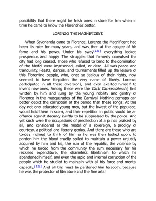 possibility that there might be fresh ones in store for him when in
time he came to know the Florentines better.
LORENZO THE MAGNIFICENT.
When Savonarola came to Florence, Lorenzo the Magnificent had
been its ruler for many years, and was then at the apogee of his
fame and his power. Under his sway[121] everything looked
prosperous and happy. The struggles that formerly convulsed the
city had long ceased. Those who refused to bend to the domination
of the Medici were imprisoned, exiled, or dead. All was peace and
tranquillity. Feasts, dances, and tournaments filled up the leisure of
this Florentine people, who, once so jealous of their rights, now
seemed to have forgotten the very name of liberty. Lorenzo
participated in all these diversions, and even exerted himself to
invent new ones. Among these were the Canti Carnascialeschi, first
written by him and sung by the young nobility and gentry of
Florence in the masquerades of the Carnival. Nothing perhaps can
better depict the corruption of the period than these songs. At this
day not only educated young men, but the lowest of the populace,
would hold them in scorn, and their repetition in public would be an
offence against decency swiftly to be suppressed by the police. And
yet such were the occupations of predilection of a prince praised by
all, and considered as the model of a sovereign, a prodigy of
courtesy, a political and literary genius. And there are those who are
to-day inclined to think of him as he was then looked upon, to
pardon him the blood cruelly spilled to maintain a power unjustly
acquired by him and his, the ruin of the republic, the violence by
which he forced from the community the sum necessary for his
reckless expenditure, the shameless libertinism to which he
abandoned himself, and even the rapid and infernal corruption of the
people which he studied to maintain with all his force and mental
capacity.[122] And all this must be pardoned him forsooth, because
he was the protector of literature and the fine arts!
 