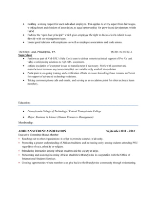  Building a strong respect for each individual employee. This applies to every aspect from fair wages,
working hours and freedom of association, to equal opportunities for growth and development within
H&M.
 Endorse the ‘open door principle” which gives employee the right to discuss work-related issues
directly with our management team.
 Insure good relations with employees as well as employee associations and trade unions.
The Union Lead, Philadelphia, PA 06/2011 to 05/2012
Supervisor
 Perform as part of AVI-SPL’s Help Desk team to deliver remote technical support of Pro AV and
video conferencing solutions to AVI-SPL customers.
 Initiate escalation of customer issues to manufacturer if necessary. Work with customer and
manufacturer to ensure any issues identified are satisfactorily worked to resolution.
 Participate in on-going training and certification efforts to ensure knowledge base remains sufficient
for support of advanced technology solutions.
 Taking customer phone calls and emails, and serving as an escalation point for other technical team
members.
Education:
 Pennsylvania College of Technology / Central Pennsylvania College
 Major: Business in Science (Human Resources Management)
Membership:
AFRICAN STUDENT ASSOCIATION September 2011 – 2012
Executive Committee Board Member
 Reaching out to other organizations in order to promote campus-wide unity.
 Promoting a greater understanding of African traditions and increasing unity among students attending PSU
regardless of race, ethnicity or religion.
 Stimulating interaction among African students and the society at large.
 Welcoming and assisting incoming African students to Brandywine in cooperation with the Office of
International Students Services.
 Creating opportunities where members can give back to the Brandywine community through volunteering.
 
