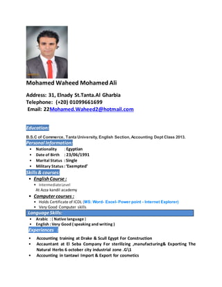 Mohamed Waheed Mohamed Ali
Address: 31, Elnady St.Tanta.Al Gharbia
Telephone: (+20) 01099661699
Email: 22Mohamed.Waheed2@hotmail.com
Education:
B.S.C of Commerce, Tanta University, English Section, Accounting Dept Class 2013.
Personal Information:
• Nationality : Egyptian
• Date of Birth : 23/06/1991
• Marital Status : Single
• Military Status : ‘Exempted’
Skills& courses:
• English Course :
• IntermediateLevel
At Azza kandil academy
• Computer courses :
• Holds Certificate of ICDL (MS: Word- Excel- Power point - Internet Explorer)
• Very Good Computer skills
LanguageSkills:
• Arabic : ( Native language )
• English : Very Good ( speaking and writing )
Experiences :
• Accounting training at Drake & Scull Egypt For Construction
• Accauntant at El Seba Company For sterilizing ,manufacturing& Exporting The
Natural Herbs 6 october city industrial zone .G1
• Accounting in tantawi Import & Export for cosmetics
 
