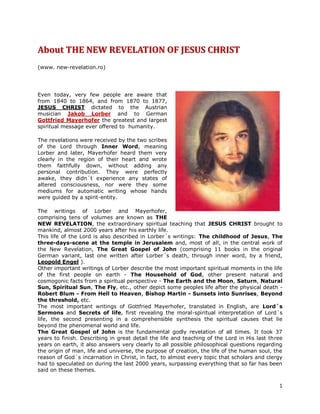 About THE NEW REVELATION OF JESUS CHRIST
(www. new-revelation.ro)




Even today, very few people are aware that
from 1840 to 1864, and from 1870 to 1877,
JESUS CHRIST dictated to the Austrian
musician Jakob Lorber and to German
Gottfried Mayerhofer the greatest and largest
spiritual message ever offered to humanity.

The revelations were received by the two scribes
of the Lord through Inner Word, meaning
Lorber and later, Mayerhofer heard them very
clearly in the region of their heart and wrote
them faithfully down, without adding any
personal contribution. They were perfectly
awake, they didn´t experience any states of
altered consciousness, nor were they some
mediums for automatic writing whose hands
were guided by a spirit-entity.

The writings of Lorber and Mayerhofer,
comprising tens of volumes are known as THE
NEW REVELATION, the extraordinary spiritual teaching that JESUS CHRIST brought to
mankind, almost 2000 years after his earthly life.
This life of the Lord is also described in Lorber´s writings: The childhood of Jesus, The
three-days-scene at the temple in Jerusalem and, most of all, in the central work of
the New Revelation, The Great Gospel of John (comprising 11 books in the original
German variant, last one written after Lorber´s death, through inner word, by a friend,
Leopold Engel ).
Other important writings of Lorber describe the most important spiritual moments in the life
of the first people on earth - The Household of God, other present natural and
cosmogonic facts from a spiritual perspective - The Earth and the Moon, Saturn, Natural
Sun, Spiritual Sun, The Fly, etc., other depict some peoples life after the physical death -
Robert Blum - From Hell to Heaven, Bishop Martin - Sunsets into Sunrises, Beyond
the threshold, etc.
The most important writings of Gottfried Mayerhofer, translated in English, are Lord´s
Sermons and Secrets of life, first revealing the moral-spiritual interpretation of Lord´s
life, the second presenting in a comprehensible synthesis the spiritual causes that lie
beyond the phenomenal world and life.
The Great Gospel of John is the fundamental godly revelation of all times. It took 37
years to finish. Describing in great detail the life and teaching of the Lord in His last three
years on earth, it also answers very clearly to all possible philosophical questions regarding
the origin of man, life and universe, the purpose of creation, the life of the human soul, the
reason of God´s incarnation in Christ, in fact, to almost every topic that scholars and clergy
had to speculated on during the last 2000 years, surpassing everything that so far has been
said on these themes.


                                                                                             1
 