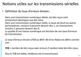 Informatique
&
Réseaux
103
Notions utiles sur les transmissions sérielles
• Définition du taux d’erreurs binaire :
Dans une transmission numérique idéale, les bits reçus sont
strictement identiques aux bits émis.
Dans une transmission numérique réelle, à cause du bruit ou autres
perturbations, certains 0 peuvent devenir des 1, ou inversement,
certains 1 peuvent devenir des 0.
La qualité d’une liaison numérique est fonction de son taux d’erreurs
de transmission.
Le taux d’erreurs binaire (TEB ou BER= Bit Error Rate) est défini comme
suit :
TEB = nombre de bits reçus avec erreurs / nombre total des bits reçus
Plus le TEB est faible, meilleure est la transmission.
 