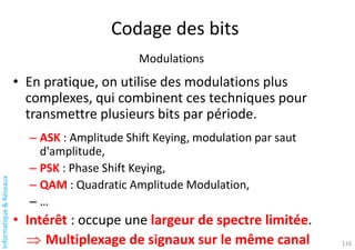 Informatique
&
Réseaux
Codage des bits
Modulations
• En pratique, on utilise des modulations plus
complexes, qui combinent ces techniques pour
transmettre plusieurs bits par période.
– ASK : Amplitude Shift Keying, modulation par saut
d'amplitude,
– PSK : Phase Shift Keying,
– QAM : Quadratic Amplitude Modulation,
– …
• Intérêt : occupe une largeur de spectre limitée.
 Multiplexage de signaux sur le même canal 116
 