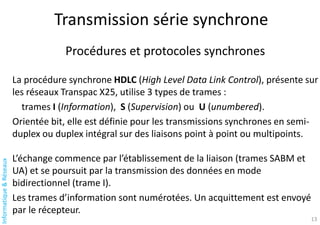 Informatique
&
Réseaux
Transmission série synchrone
13
Procédures et protocoles synchrones
La procédure synchrone HDLC (High Level Data Link Control), présente sur
les réseaux Transpac X25, utilise 3 types de trames :
trames I (Information), S (Supervision) ou U (unumbered).
Orientée bit, elle est définie pour les transmissions synchrones en semi-
duplex ou duplex intégral sur des liaisons point à point ou multipoints.
L’échange commence par l’établissement de la liaison (trames SABM et
UA) et se poursuit par la transmission des données en mode
bidirectionnel (trame I).
Les trames d’information sont numérotées. Un acquittement est envoyé
par le récepteur.
 
