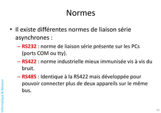 Informatique
&
Réseaux
Normes
• Il existe différentes normes de liaison série
asynchrones :
– RS232 : norme de liaison série présente sur les PCs
(ports COM ou tty).
– RS422 : norme industrielle mieux immunisée vis à vis du
bruit.
– RS485 : Identique à la RS422 mais développée pour
pouvoir connecter plus de deux appareils sur le même
bus.
43
 