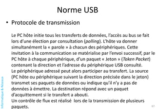 Informatique
&
Réseaux
Norme USB
67
• Protocole de transmission
Le PC hôte initie tous les transferts de données, l’accès au bus se fait
lors d’une élection par consultation (polling). L’hôte va donner
simultanément la « parole » à chacun des périphériques. Cette
invitation à la communication se matérialise par l’envoi successif, par le
PC hôte à chaque périphérique, d’un paquet « Jeton » (Token Packet)
contenant la direction et l’adresse du périphérique USB consulté.
Le périphérique adressé peut alors participer au transfert. La source
(PC hôte ou périphérique suivant la direction précisée dans le jeton)
transmet ses paquets de données ou indique qu’il n’y a pas de
données à émettre. La destination répond avec un paquet
d’acquittement si le transfert a abouti.
Un contrôle de flux est réalisé lors de la transmission de plusieurs
paquets.
 