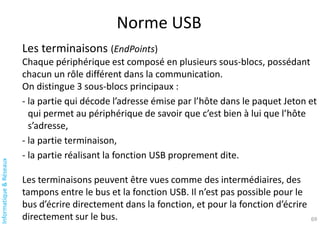 Informatique
&
Réseaux
Norme USB
69
Les terminaisons (EndPoints)
Chaque périphérique est composé en plusieurs sous-blocs, possédant
chacun un rôle différent dans la communication.
On distingue 3 sous-blocs principaux :
- la partie qui décode l’adresse émise par l’hôte dans le paquet Jeton et
qui permet au périphérique de savoir que c’est bien à lui que l’hôte
s’adresse,
- la partie terminaison,
- la partie réalisant la fonction USB proprement dite.
Les terminaisons peuvent être vues comme des intermédiaires, des
tampons entre le bus et la fonction USB. Il n’est pas possible pour le
bus d’écrire directement dans la fonction, et pour la fonction d’écrire
directement sur le bus.
 