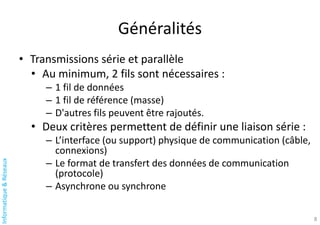 Informatique
&
Réseaux
Généralités
• Transmissions série et parallèle
• Au minimum, 2 fils sont nécessaires :
– 1 fil de données
– 1 fil de référence (masse)
– D'autres fils peuvent être rajoutés.
• Deux critères permettent de définir une liaison série :
– L’interface (ou support) physique de communication (câble,
connexions)
– Le format de transfert des données de communication
(protocole)
– Asynchrone ou synchrone
8
 