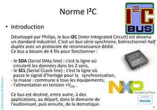 Informatique
&
Réseaux
Norme I2C
85
• Introduction
Développé par Philips, le bus i2C (Inter-Integrated Circuit) est devenu
un standard industriel. C’est un bus série synchrone, bidirectionnel half
duplex avec un protocole de reconnaissance dédié.
Ce bus a besoin de 4 fils pour fonctionner :
- le SDA (Serial DAta line) : c’est la ligne où
circulent les données dans les 2 sens,
- le SCL (Serial CLock line) : c’est la ligne où
passe le signal d’horloge pour la synchronisation,
- la masse : commune à tous les équipements,
- l’alimentation en tension +VDD .
Ce bus est destiné, entre autre, à des
applications, au départ, dans le domaine de
l’audiovisuel, puis ensuite, de la domotique.
 