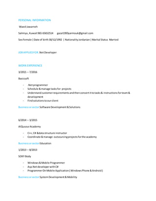 PERSONAL INFORMATION
Waed Jawarneh
Salmiya,Kuwait965 65652514 gazal1993yarmouk@gmail.com
Sex Female |Date of birth30/12/1992 | NationalityJordanian|Marital Status Married
JOB APPLIEDFOR.NetDeveloper
WORK EXPERIENCE
3/2015 – 7/2016
Basicsoft
- .Netprogrammer
- Schedule &manage tasksfor projects
- Understandcustomerrequirementsandthenconvertittotasks& instructionsforteam&
development
- Findsolutionstoourclient
BusinessorsectorSoftware Development&Solutions
6/2014 – 3/2015
AlQusourAcademy
- C++, C# &data structure instructor
- Coordinate &manage outsourcingprojectsforthe academy
BusinessorsectorEducation
1/2013 – 8/2013
SOKY Body
- Windows&Mobile Programmer
- Asp.NetdeveloperwithC#
- ProgrammerOnMobile Application( WindowsPhone &Android)
BusinessorsectorSystemDevelopment&Mobility
 