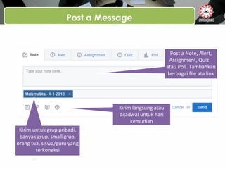 Post a Message
Post a Note, Alert,
Assignment, Quiz
atau Poll. Tambahkan
berbagai file ata link
Kirim untuk grup pribadi,
banyak grup, small grup,
orang tua, siswa/guru yang
terkoneksi
Kirim langsung atau
dijadwal untuk hari
kemudian
 