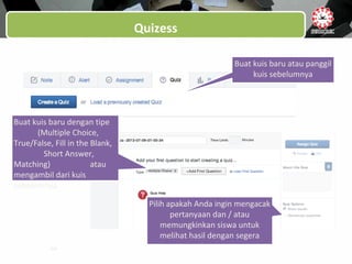 Quizess
Buat kuis baru atau panggil
kuis sebelumnya
Pilih apakah Anda ingin mengacak
pertanyaan dan / atau
memungkinkan siswa untuk
melihat hasil dengan segera
Buat kuis baru dengan tipe
(Multiple Choice,
True/False, Fill in the Blank,
Short Answer,
Matching) atau
mengambil dari kuis
sebelumnya
 