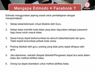 Mengapa Edmodo ≠ Facebook ?
Edmodo menggunakan jejaring sosial untuk pembelajaran dengan
memperhatikan:
1. Setiap kelas/kelompok virtual dikelola oleh Guru.
2. Setiap kelas memiliki kode kelas yang akan digunakan sebagai password
bagi siswa untuk masuk kelas.
3. Siswa hanya dapat berkomunikasi ke seluruh kelas/kelompok dan guru.
Tidak terjadi komunikasi pribadi antar siswa.
4. Posting dikelola oleh guru; posting yang tidak perlu dapat dihapus oleh
guru.
5. Jika diperlukan, sekolah (Kepala Sekolah/Pengawas) dapat ikut serta dalam
kelas dan melihat aktifitas kelas.
6. Orang tua dapat disertakan untuk melihat aktifitas kelas.
 