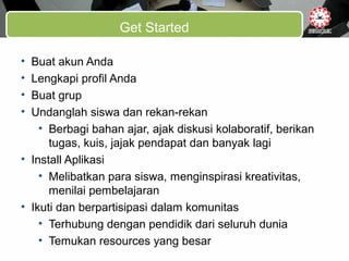 Get Started
• Buat akun Anda
• Lengkapi profil Anda
• Buat grup
• Undanglah siswa dan rekan-rekan
• Berbagi bahan ajar, ajak diskusi kolaboratif, berikan
tugas, kuis, jajak pendapat dan banyak lagi
• Install Aplikasi
• Melibatkan para siswa, menginspirasi kreativitas,
menilai pembelajaran
• Ikuti dan berpartisipasi dalam komunitas
• Terhubung dengan pendidik dari seluruh dunia
• Temukan resources yang besar
 