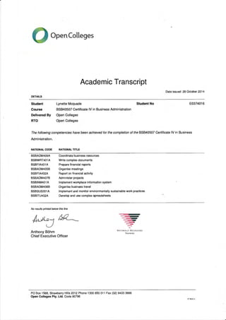 --'•••••s1111MIIIMIP
'-'111111111W
Open Colleges
Academic Transcript
Date issued: 26 October 2014
DETAILS
Student Lynette Mcquade Student No E0374016
Course BSB40507 Certificate IV in Business Administration
Delivered By Open Colleges
RTO Open Colleges
The following competencies have been achieved for the completion of the BSB40507 Certificate IV in Business
Administration.
NATIONAL CODE NATIONAL TITLE
BSBADM409A Coordinate business resources
BSBWRT401A Write complex documents
BSBFIA401A Prepare financial reports
BSBADM405B Organise meetings
BSBFIA402A Report on financial activity
BSBADM407B Administer projects
BSBINM401A Implement workplace information system
BSBADM406B Organise business travel
BSBSUS301A Implement and monitor environmentally sustainable work practices
BSBITU402A Develop and use complex spreadsheets
No results printed below this line
Anthony Bohm
Chief Executive Officer
NATIONALLY RECOGNISED
TRAINING
PO Box 1568, Strawberry Hills 2012 Phone 1300 650 011 Fax (02) 9433 3666
Open Colleges Pty. Ltd. Code 90796
CT NLV1.1
 