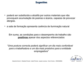 Alexandra Amorim - Elisabete Pimenta - Isabel Pimenta - Jaques Lourenço – Nuno Ferreira - ERGONOMIA
• poderá ser substituída a alcatifa por outros materiais que não
provoquem acumulação de poeiras e ácaros, capazes de provocar
alergias.
• a sala de formação apresenta carência de iluminação natural
Em suma, as condições para o desempenho de trabalho são
positivas apesar dos aspectos referenciados
“Uma postura correcta poderá significar um dia mais confortável
para a trabalhadora e um dia mais produtivo para a entidade
empregadora”
SugestõesSugestões
 