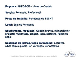 Alexandra Amorim - Elisabete Pimenta - Isabel Pimenta - Jaques Lourenço – Nuno Ferreira - ERGONOMIA
Empresa:Empresa: ANFORCE – Viana do CasteloANFORCE – Viana do Castelo
Secção:Secção: Formação ProfissionalFormação Profissional
Posto de Trabalho:Posto de Trabalho: Formanda de TSSHTFormanda de TSSHT
Local:Local: Sala de FormaçãoSala de Formação
Equipamento, máquinas:Equipamento, máquinas: Quadro branco, retroprojector,Quadro branco, retroprojector,
projector multimédia, canetas, lápis, borracha, folhas deprojector multimédia, canetas, lápis, borracha, folhas de
papelpapel
Descrição de tarefas, fases do trabalho:Descrição de tarefas, fases do trabalho: Escrever,Escrever,
olhar para o quadro, ler, ver slides, ver acetatos,olhar para o quadro, ler, ver slides, ver acetatos,
 