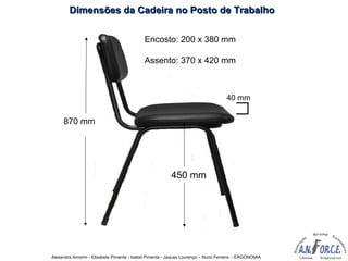 Alexandra Amorim - Elisabete Pimenta - Isabel Pimenta - Jaques Lourenço – Nuno Ferreira - ERGONOMIA
870 mm
450 mm
40 mm
Encosto: 200 x 380 mm
Assento: 370 x 420 mm
Dimensões da Cadeira no Posto de TrabalhoDimensões da Cadeira no Posto de Trabalho
 
