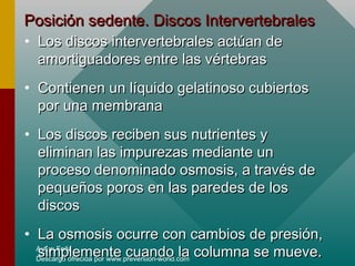 Autor: Feña
Descarga ofrecida por www.prevention-world.com
Posición sedente. Discos IntervertebralesPosición sedente. Discos Intervertebrales
• Los discos intervertebrales actúan deLos discos intervertebrales actúan de
amortiguadores entre las vértebrasamortiguadores entre las vértebras
• Contienen un líquido gelatinoso cubiertosContienen un líquido gelatinoso cubiertos
por una membranapor una membrana
• Los discos reciben sus nutrientes yLos discos reciben sus nutrientes y
eliminan las impurezas mediante uneliminan las impurezas mediante un
proceso denominado osmosis, a través deproceso denominado osmosis, a través de
pequeños poros en las paredes de lospequeños poros en las paredes de los
discosdiscos
• La osmosis ocurre con cambios de presión,La osmosis ocurre con cambios de presión,
simplemente cuando la columna se mueve.simplemente cuando la columna se mueve.
 