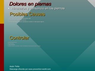 Autor: Feña
Descarga ofrecida por www.prevention-world.com
Dolores en piernasDolores en piernas
• Hinchazon y cansancio en las piernasHinchazon y cansancio en las piernas
Posibles CausasPosibles Causas
• Silla regulada a una altura demasiado altaSilla regulada a una altura demasiado alta
• Poco sitio para mover las piernasPoco sitio para mover las piernas
• Mucho tiempo en posición sentado sin cambio ni interrupción algunaMucho tiempo en posición sentado sin cambio ni interrupción alguna
ControlarControlar
• Espacio para las piernasEspacio para las piernas
• Altura de la sillaAltura de la silla
• Instalar reposapiésInstalar reposapiés
• Cambiar la posición de sentado, o hacer movimientos con las piernas para activar la sangreCambiar la posición de sentado, o hacer movimientos con las piernas para activar la sangre
 